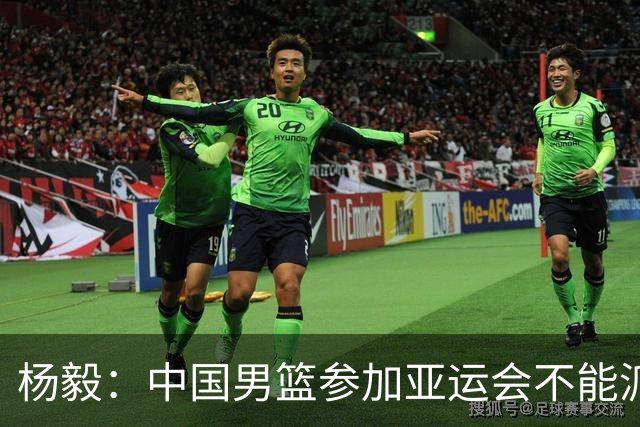杨毅：中国男篮参加亚运会不能派二队或青年队打 必须要全力争冠